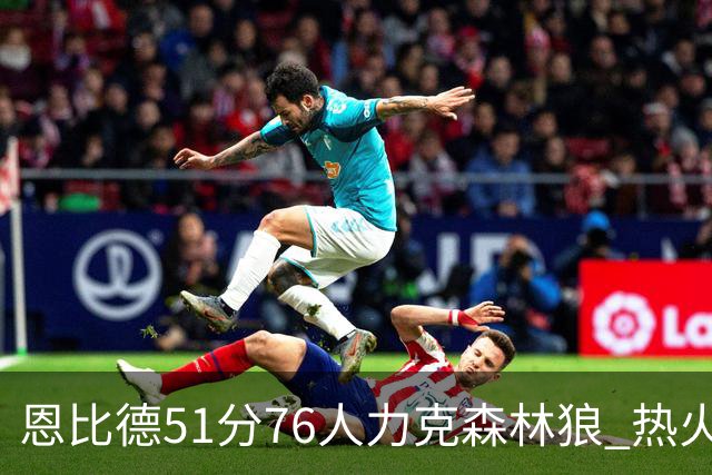 恩比德51分76人力克森林狼 热火送魔术3连败